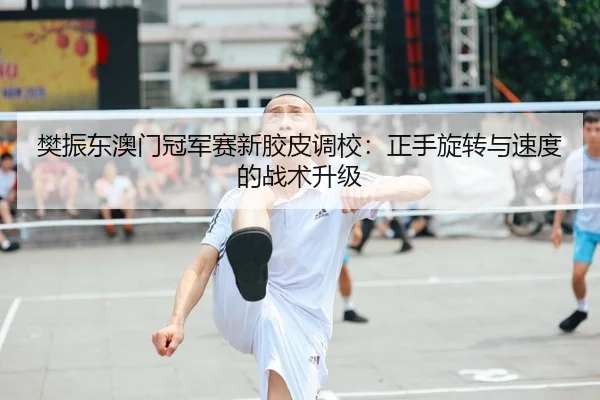 樊振东澳门冠军赛新胶皮调校：正手旋转与速度的战术升级