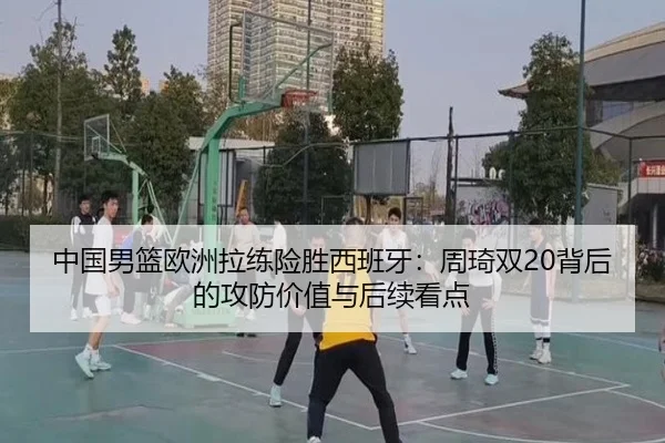 中国男篮欧洲拉练险胜西班牙：周琦双20背后的攻防价值与后续看点